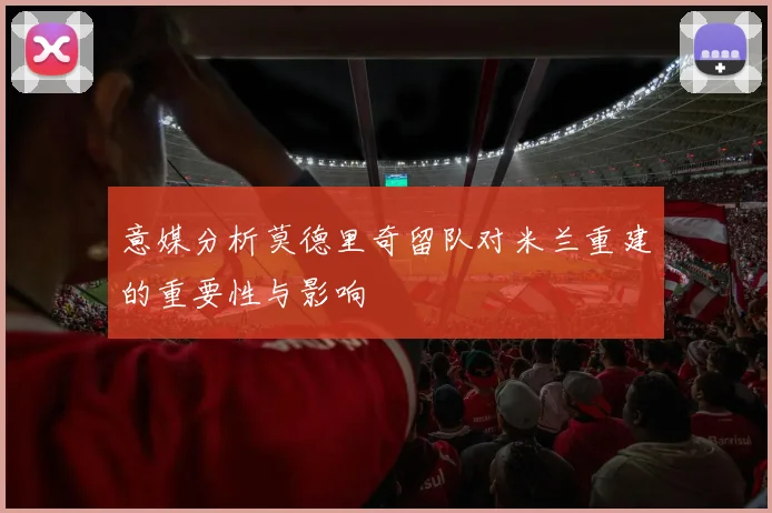 意媒分析莫德里奇留队对米兰重建的重要性与影响
