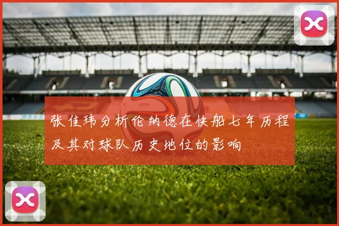 张佳玮分析伦纳德在快船七年历程及其对球队历史地位的影响
