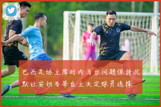 巴西足协主席对内马尔问题保持沉默让安切洛蒂自主决定球员选择