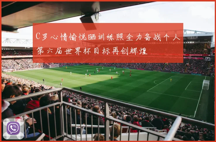 C罗心情愉悦晒训练照全力备战个人第六届世界杯目标再创辉煌