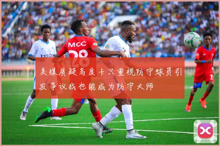 美媒质疑乌度卡只重视防守球员引发争议我也能成为防守大师