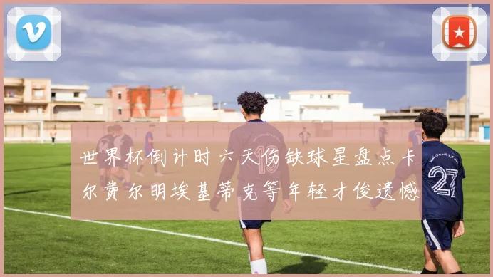世界杯倒计时六天伤缺球星盘点卡尔费尔明埃基蒂克等年轻才俊遗憾缺席