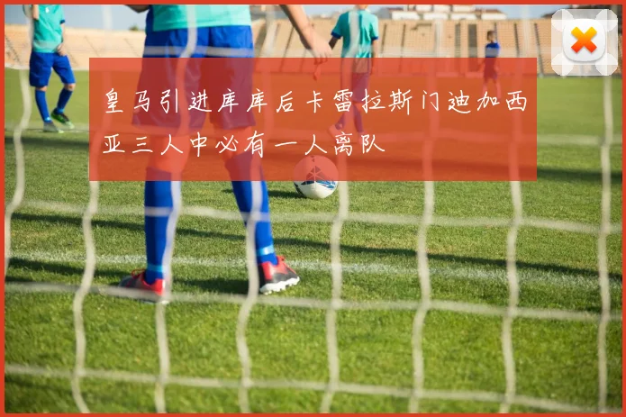 皇马引进库库后卡雷拉斯门迪加西亚三人中必有一人离队