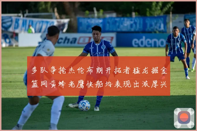多队争抢杰伦布朗开拓者猛龙掘金篮网黄蜂老鹰快船均表现出浓厚兴趣