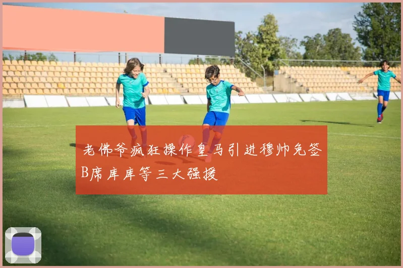 老佛爷疯狂操作皇马引进穆帅免签B席库库等三大强援