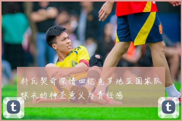 科瓦契奇深情回忆克罗地亚国家队球衣的神圣意义与责任感