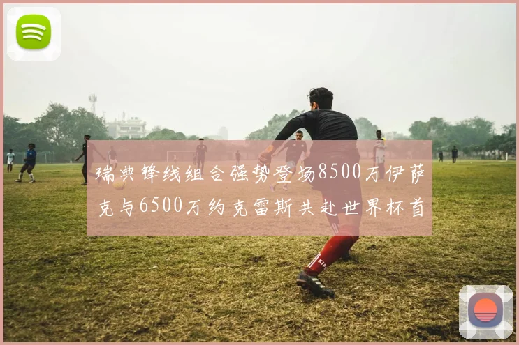 瑞典锋线组合强势登场8500万伊萨克与6500万约克雷斯共赴世界杯首秀