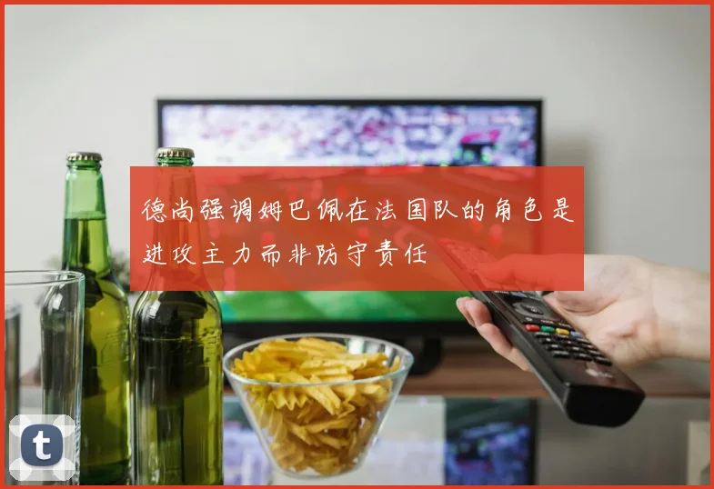 德尚强调姆巴佩在法国队的角色是进攻主力而非防守责任