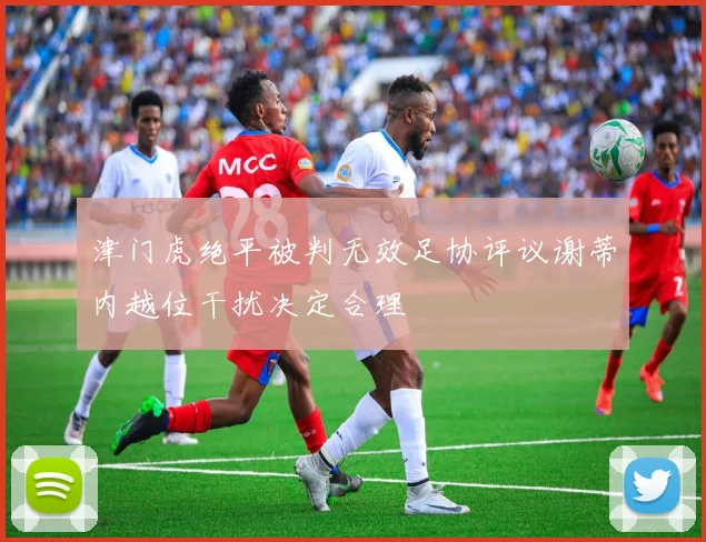 津门虎绝平被判无效足协评议谢蒂内越位干扰决定合理