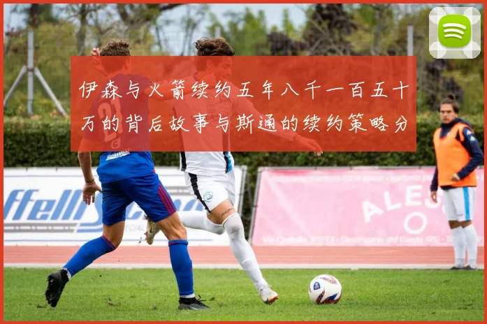 伊森与火箭续约五年八千一百五十万的背后故事与斯通的续约策略分析