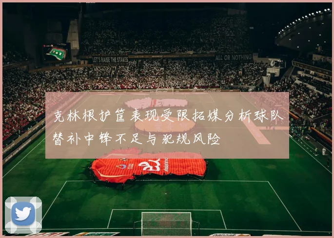 克林根护筐表现受限拓媒分析球队替补中锋不足与犯规风险