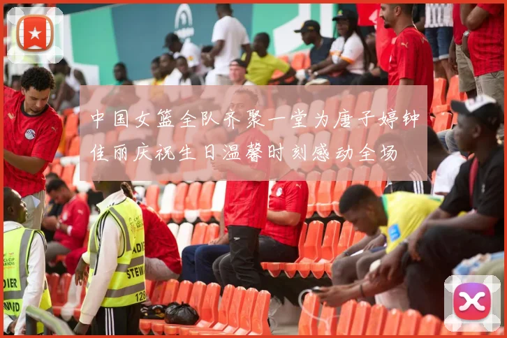 中国女篮全队齐聚一堂为唐子婷钟佳丽庆祝生日温馨时刻感动全场
