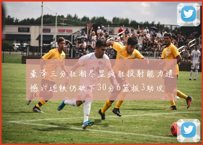 豪泽三分狂潮尽显疯狂投射能力遗憾六连铁仍砍下30分6篮板3助攻
