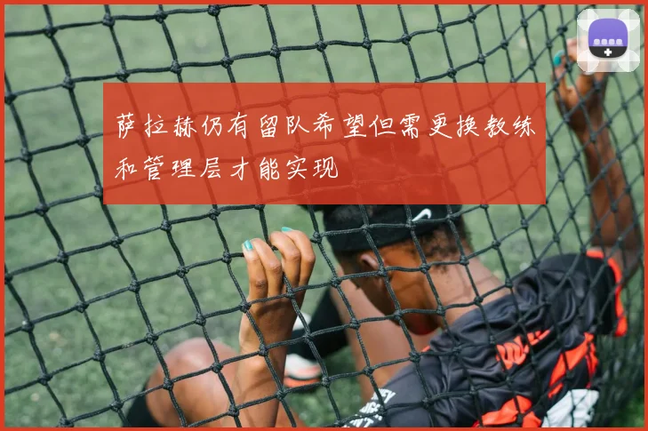 萨拉赫仍有留队希望但需更换教练和管理层才能实现