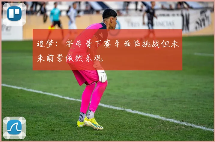 追梦：字母哥下赛季面临挑战但未来前景依然乐观