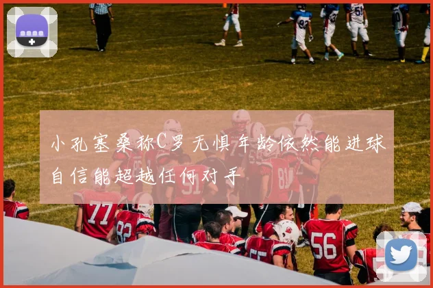 小孔塞桑称C罗无惧年龄依然能进球自信能超越任何对手