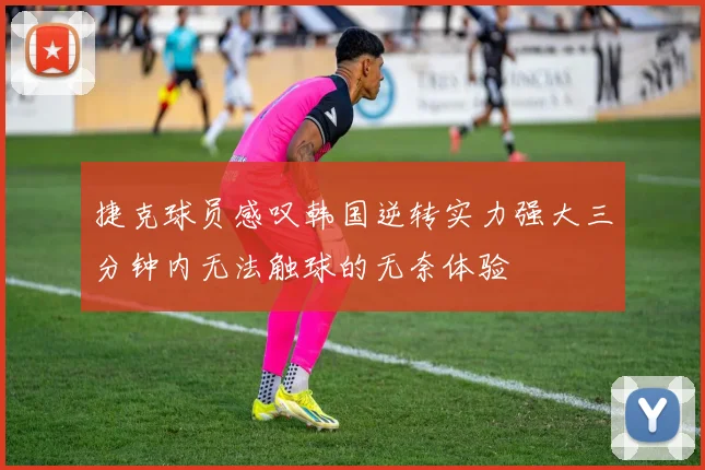 捷克球员感叹韩国逆转实力强大三分钟内无法触球的无奈体验