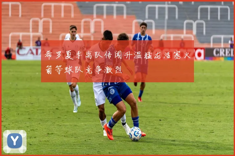 希罗夏季离队传闻升温猛龙活塞火箭等球队竞争激烈