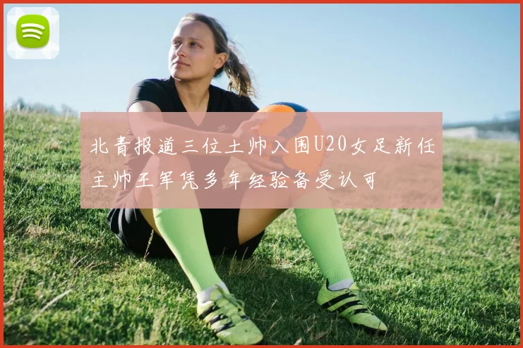 北青报道三位土帅入围U20女足新任主帅王军凭多年经验备受认可